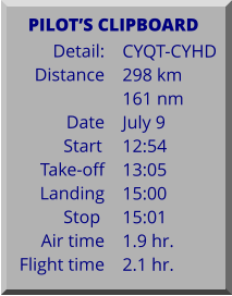 Detail:   Distance  Date Start	 Take-off Landing Stop	 Air time Flight time	 CYQT-CYHD 298 km 161 nm July 9 12:54 13:05 15:00 15:01 1.9 hr. 2.1 hr.      PILOTS CLIPBOARD