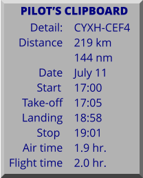 Detail:   Distance  Date Start	 Take-off Landing Stop	 Air time Flight time	 CYXH-CEF4 219 km 144 nm July 11 17:00 17:05 18:58 19:01 1.9 hr. 2.0 hr.      PILOTS CLIPBOARD
