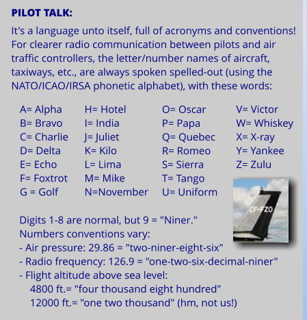 PILOT TALK:  It's a language unto itself, full of acronyms and conventions! For clearer radio communication between pilots and air traffic controllers, the letter/number names of aircraft, taxiways, etc., are always spoken spelled-out (using the NATO/ICAO/IRSA phonetic alphabet), with these words:     A= Alpha B= Bravo C= Charlie D= Delta E= Echo F= Foxtrot G = Golf    H= Hotel I= India J= Juliet K= Kilo L= Lima M= Mike N=November     O= Oscar P= Papa Q= Quebec R= Romeo S= Sierra T= Tango U= Uniform     V= Victor W= Whiskey X= X-ray Y= Yankee Z= Zulu   Digits 1-8 are normal, but 9 = "Niner." Numbers conventions vary:  - Air pressure: 29.86 = "two-niner-eight-six" - Radio frequency: 126.9 = "one-two-six-decimal-niner" - Flight altitude above sea level:      4800 ft.= "four thousand eight hundred"     12000 ft.= "one two thousand" (hm, not us!)