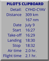 Detail:   Distance  Date Start	 Take-off Landing Stop	 Air time Flight time	 CYHD-CYAV 309 km 167 nm July 9 16:27 16:29 18:30 18:32 2.0 hr. 2.1 hr.      PILOTS CLIPBOARD