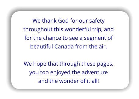 We thank God for our safety throughout this wonderful trip, and for the chance to see a segment of beautiful Canada from the air.  We hope that through these pages, you too enjoyed the adventure and the wonder of it all!