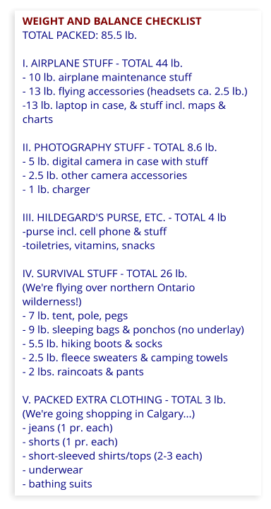 WEIGHT AND BALANCE CHECKLIST  TOTAL PACKED: 85.5 lb.  I. AIRPLANE STUFF - TOTAL 44 lb. - 10 lb. airplane maintenance stuff  - 13 lb. flying accessories (headsets ca. 2.5 lb.) -13 lb. laptop in case, & stuff incl. maps & charts  II. PHOTOGRAPHY STUFF - TOTAL 8.6 lb. - 5 lb. digital camera in case with stuff - 2.5 lb. other camera accessories - 1 lb. charger  III. HILDEGARD'S PURSE, ETC. - TOTAL 4 lb -purse incl. cell phone & stuff -toiletries, vitamins, snacks  IV. SURVIVAL STUFF - TOTAL 26 lb. (We're flying over northern Ontario wilderness!) - 7 lb. tent, pole, pegs - 9 lb. sleeping bags & ponchos (no underlay) - 5.5 lb. hiking boots & socks - 2.5 lb. fleece sweaters & camping towels - 2 lbs. raincoats & pants  V. PACKED EXTRA CLOTHING - TOTAL 3 lb. (We're going shopping in Calgary...) - jeans (1 pr. each) - shorts (1 pr. each) - short-sleeved shirts/tops (2-3 each) - underwear - bathing suits